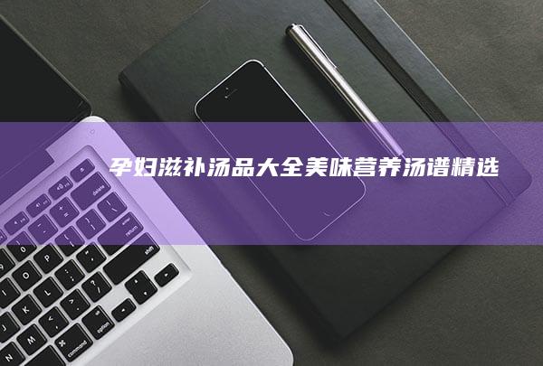 孕妇滋补汤品大全：美味营养汤谱精选